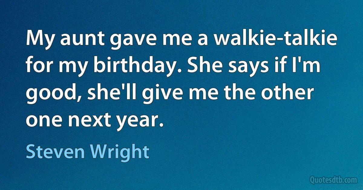 My aunt gave me a walkie-talkie for my birthday. She says if I'm good, she'll give me the other one next year. (Steven Wright)