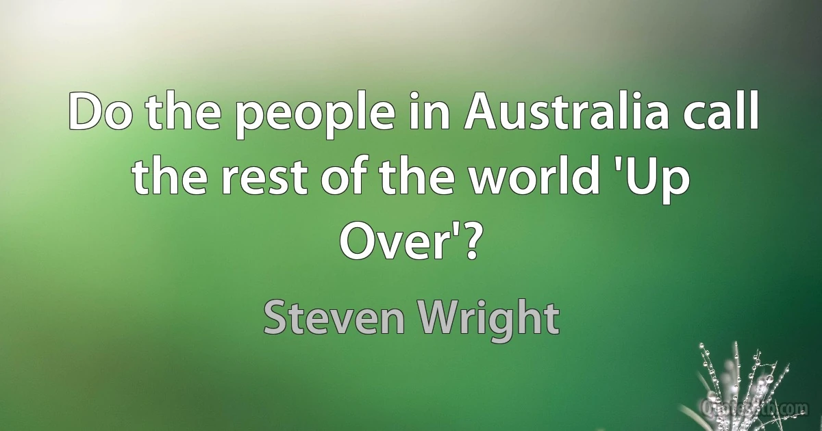 Do the people in Australia call the rest of the world 'Up Over'? (Steven Wright)