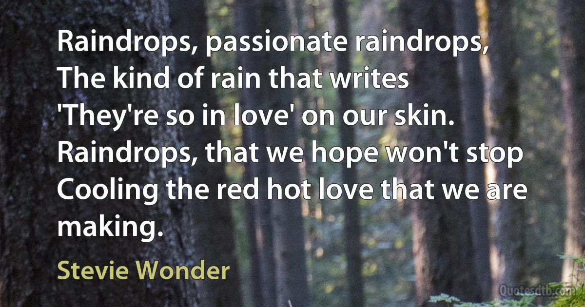 Raindrops, passionate raindrops,
The kind of rain that writes
'They're so in love' on our skin.
Raindrops, that we hope won't stop
Cooling the red hot love that we are making. (Stevie Wonder)