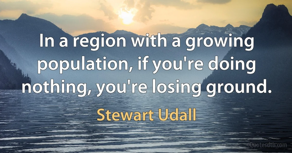 In a region with a growing population, if you're doing nothing, you're losing ground. (Stewart Udall)