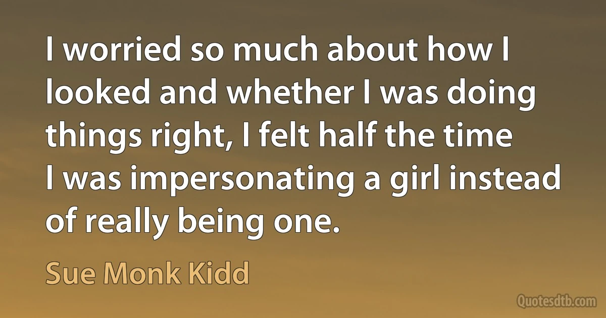 I worried so much about how I looked and whether I was doing things right, I felt half the time I was impersonating a girl instead of really being one. (Sue Monk Kidd)