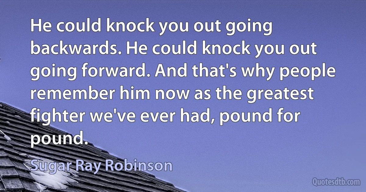 He could knock you out going backwards. He could knock you out going forward. And that's why people remember him now as the greatest fighter we've ever had, pound for pound. (Sugar Ray Robinson)