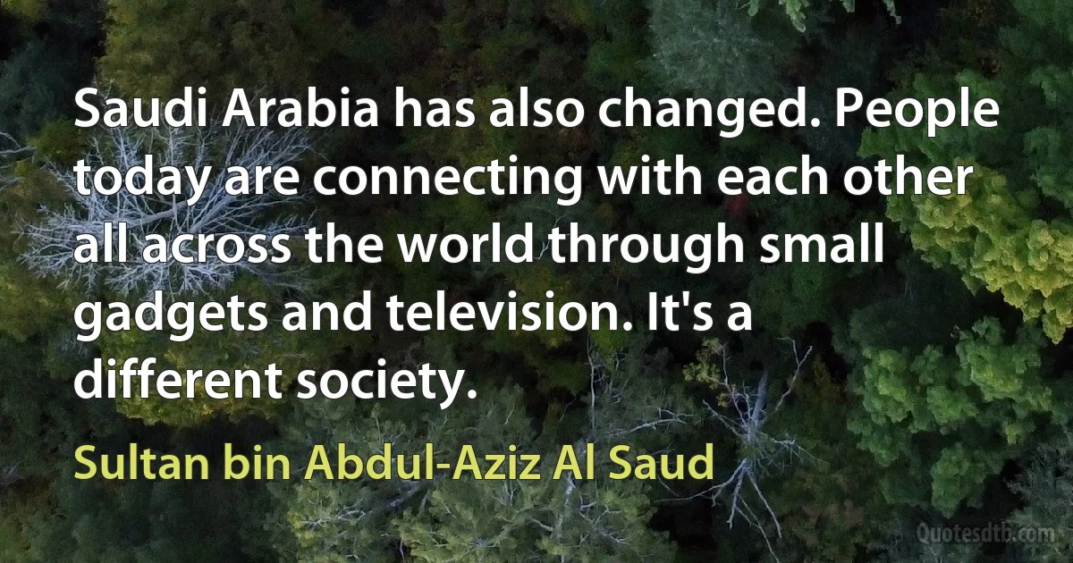 Saudi Arabia has also changed. People today are connecting with each other all across the world through small gadgets and television. It's a different society. (Sultan bin Abdul-Aziz Al Saud)