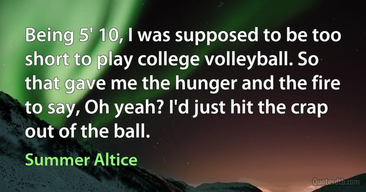 Being 5' 10, I was supposed to be too short to play college volleyball. So that gave me the hunger and the fire to say, Oh yeah? I'd just hit the crap out of the ball. (Summer Altice)