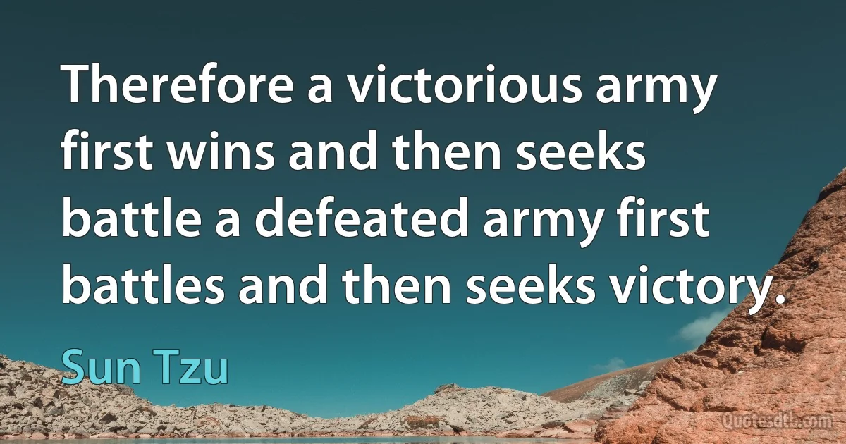 Therefore a victorious army first wins and then seeks battle a defeated army first battles and then seeks victory. (Sun Tzu)