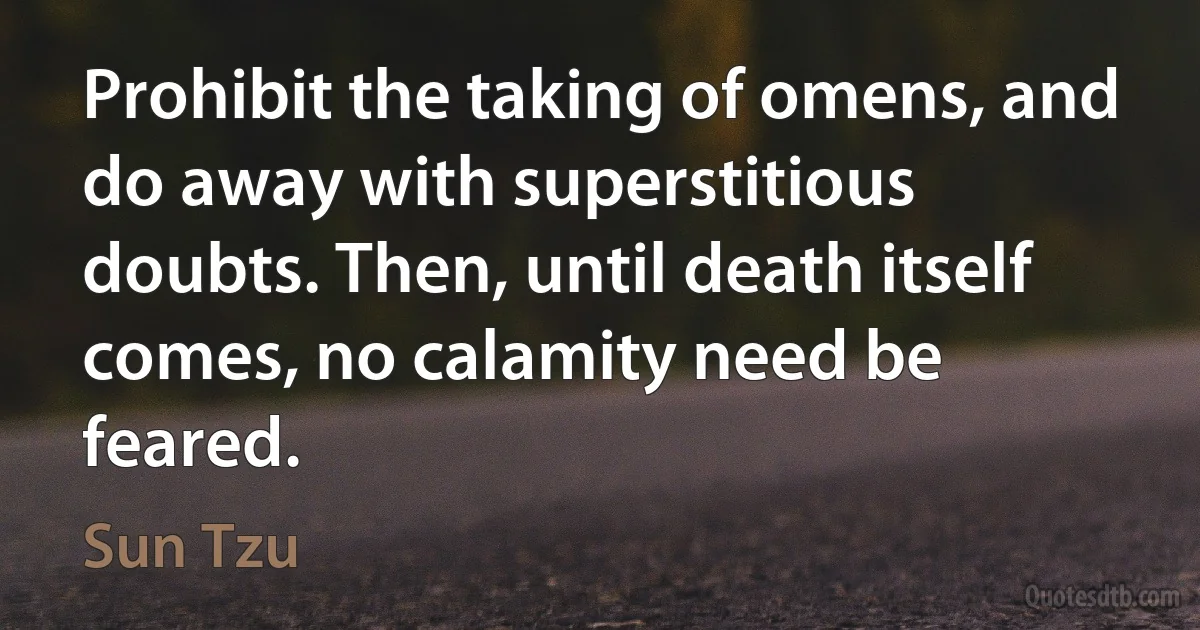 Prohibit the taking of omens, and do away with superstitious doubts. Then, until death itself comes, no calamity need be feared. (Sun Tzu)