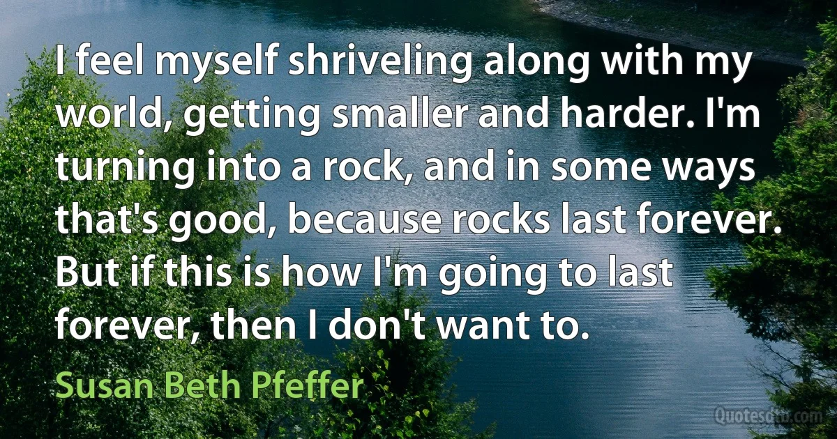 I feel myself shriveling along with my world, getting smaller and harder. I'm turning into a rock, and in some ways that's good, because rocks last forever. But if this is how I'm going to last forever, then I don't want to. (Susan Beth Pfeffer)