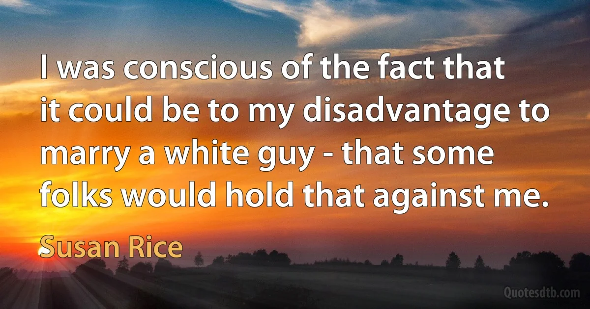 I was conscious of the fact that it could be to my disadvantage to marry a white guy - that some folks would hold that against me. (Susan Rice)