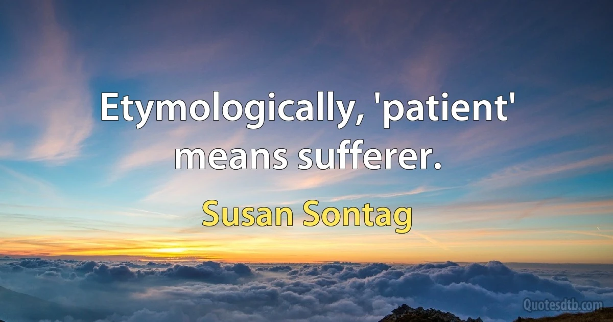 Etymologically, 'patient' means sufferer. (Susan Sontag)