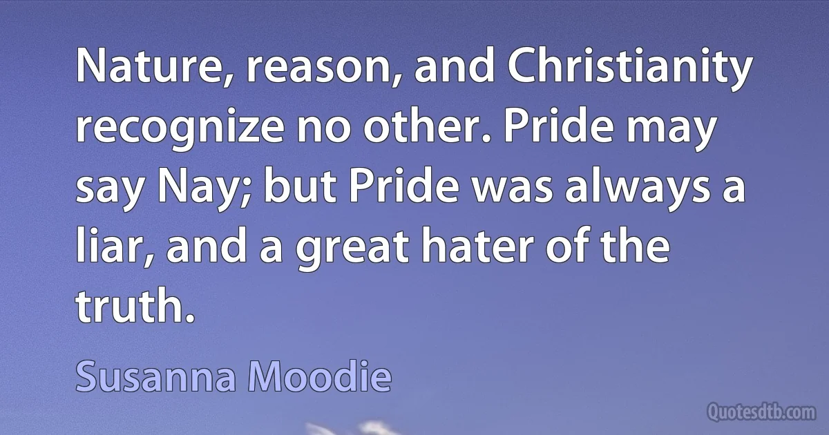 Nature, reason, and Christianity recognize no other. Pride may say Nay; but Pride was always a liar, and a great hater of the truth. (Susanna Moodie)