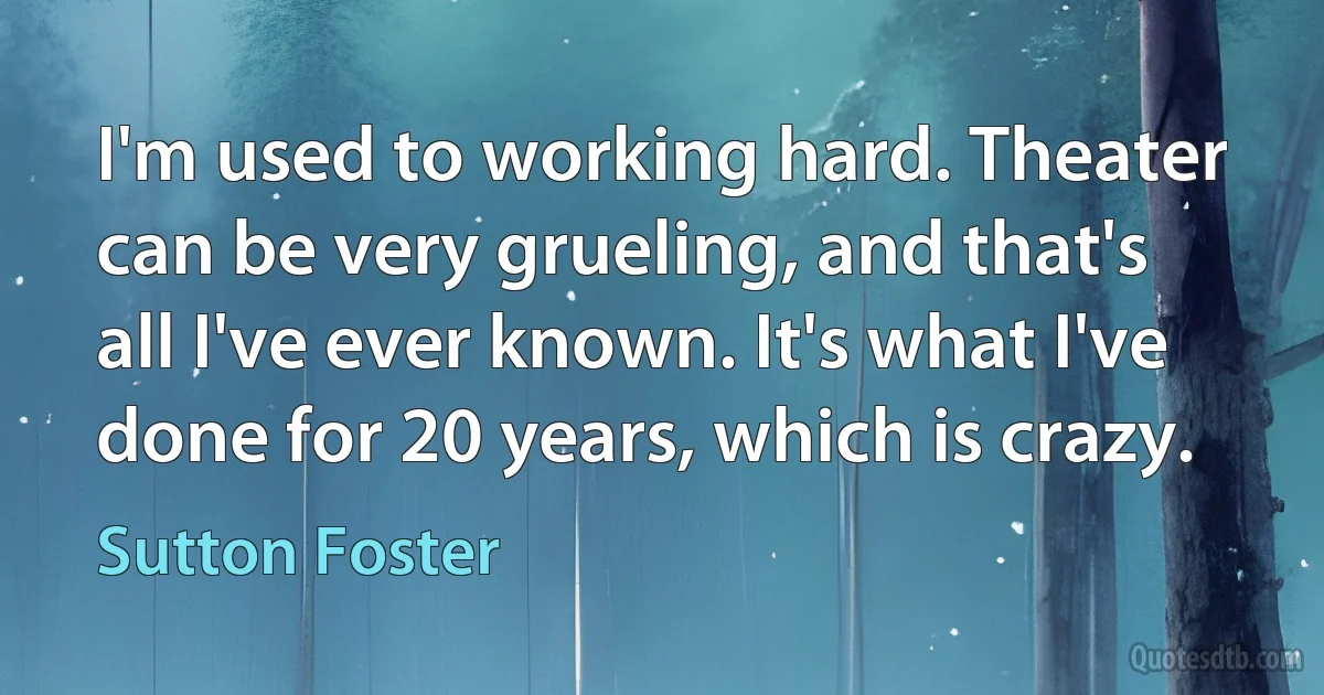 I'm used to working hard. Theater can be very grueling, and that's all I've ever known. It's what I've done for 20 years, which is crazy. (Sutton Foster)