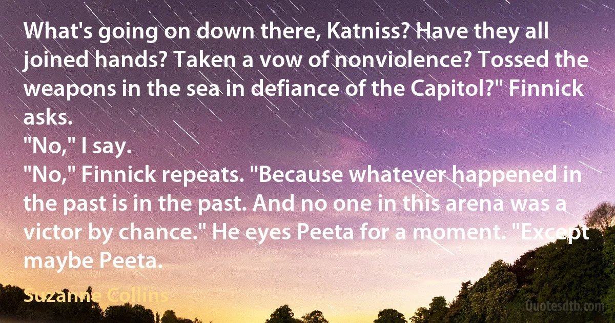 What's going on down there, Katniss? Have they all joined hands? Taken a vow of nonviolence? Tossed the weapons in the sea in defiance of the Capitol?" Finnick asks.
"No," I say.
"No," Finnick repeats. "Because whatever happened in the past is in the past. And no one in this arena was a victor by chance." He eyes Peeta for a moment. "Except maybe Peeta. (Suzanne Collins)