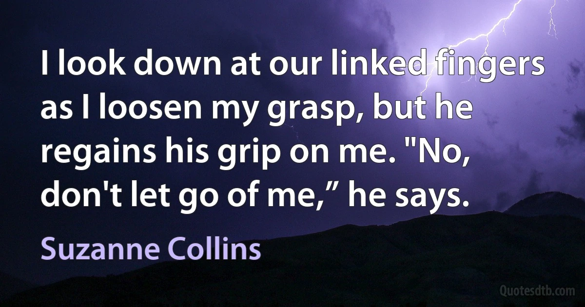 I look down at our linked fingers as I loosen my grasp, but he regains his grip on me. "No, don't let go of me,” he says. (Suzanne Collins)