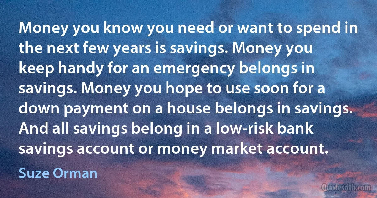 Money you know you need or want to spend in the next few years is savings. Money you keep handy for an emergency belongs in savings. Money you hope to use soon for a down payment on a house belongs in savings. And all savings belong in a low-risk bank savings account or money market account. (Suze Orman)