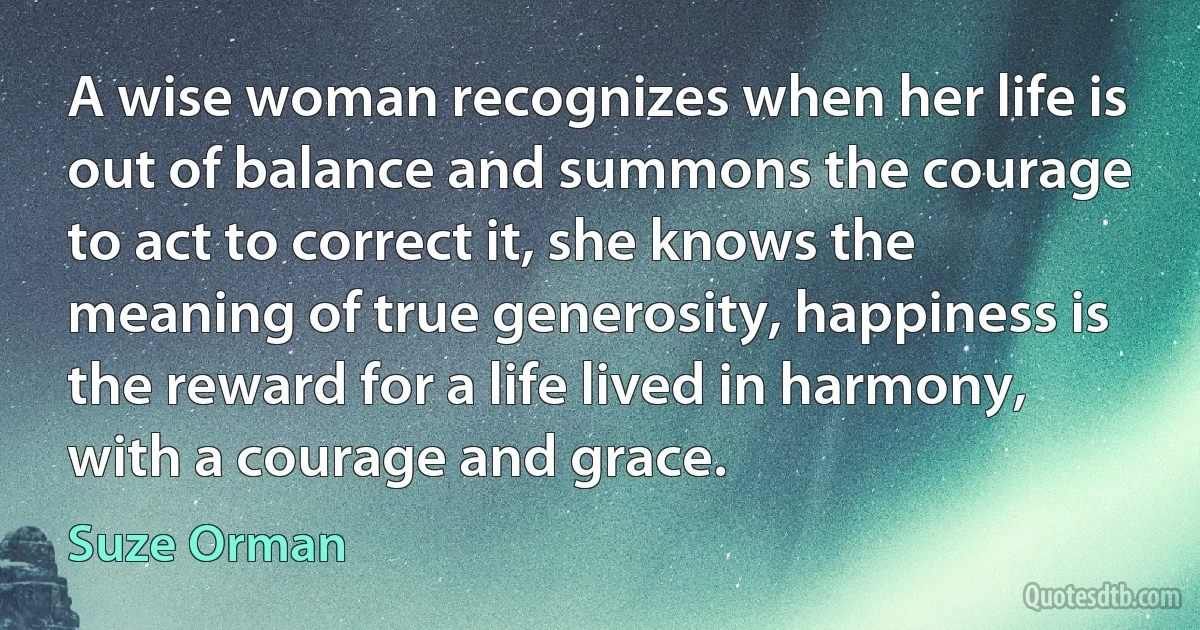 A wise woman recognizes when her life is out of balance and summons the courage to act to correct it, she knows the meaning of true generosity, happiness is the reward for a life lived in harmony, with a courage and grace. (Suze Orman)