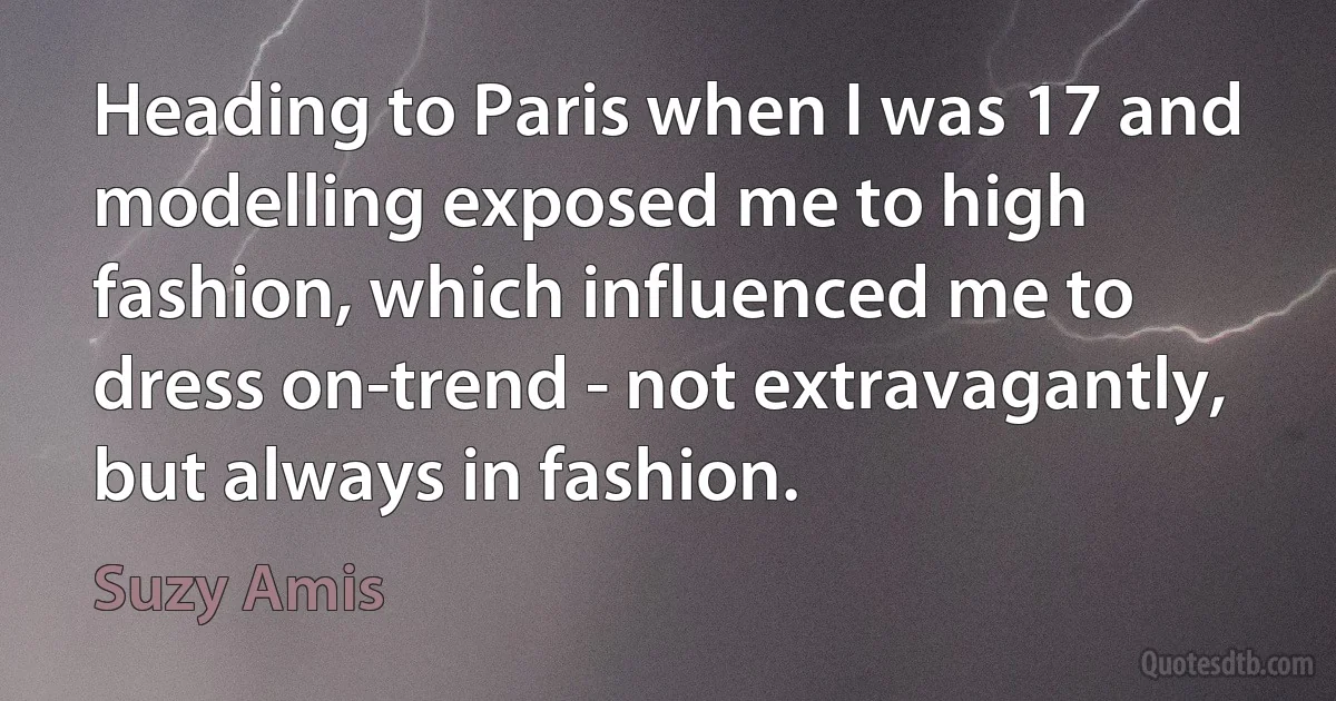 Heading to Paris when I was 17 and modelling exposed me to high fashion, which influenced me to dress on-trend - not extravagantly, but always in fashion. (Suzy Amis)