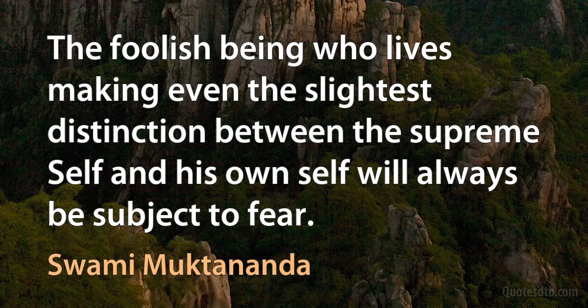 The foolish being who lives making even the slightest distinction between the supreme Self and his own self will always be subject to fear. (Swami Muktananda)