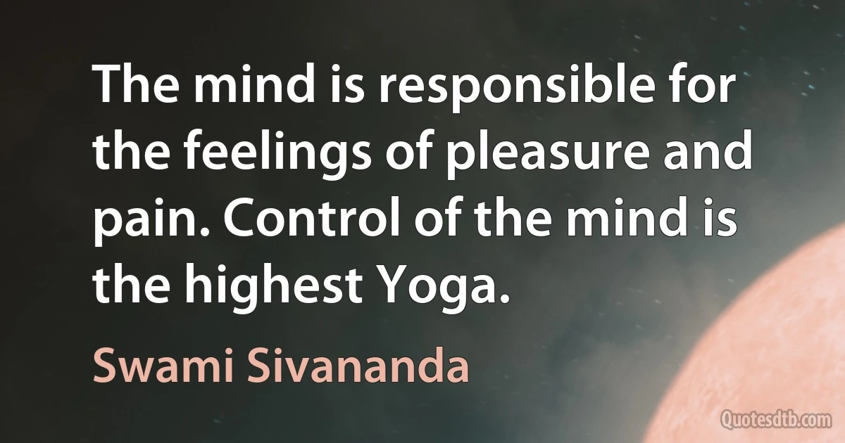 The mind is responsible for the feelings of pleasure and pain. Control of the mind is the highest Yoga. (Swami Sivananda)