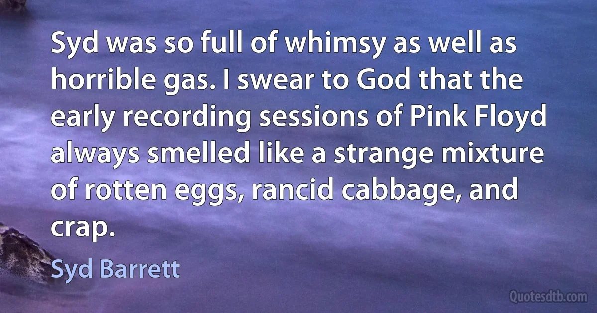 Syd was so full of whimsy as well as horrible gas. I swear to God that the early recording sessions of Pink Floyd always smelled like a strange mixture of rotten eggs, rancid cabbage, and crap. (Syd Barrett)