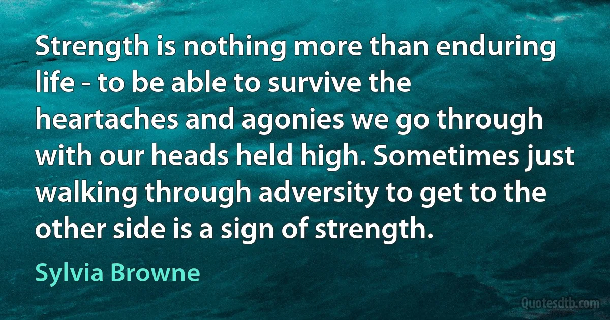 Strength is nothing more than enduring life - to be able to survive the heartaches and agonies we go through with our heads held high. Sometimes just walking through adversity to get to the other side is a sign of strength. (Sylvia Browne)