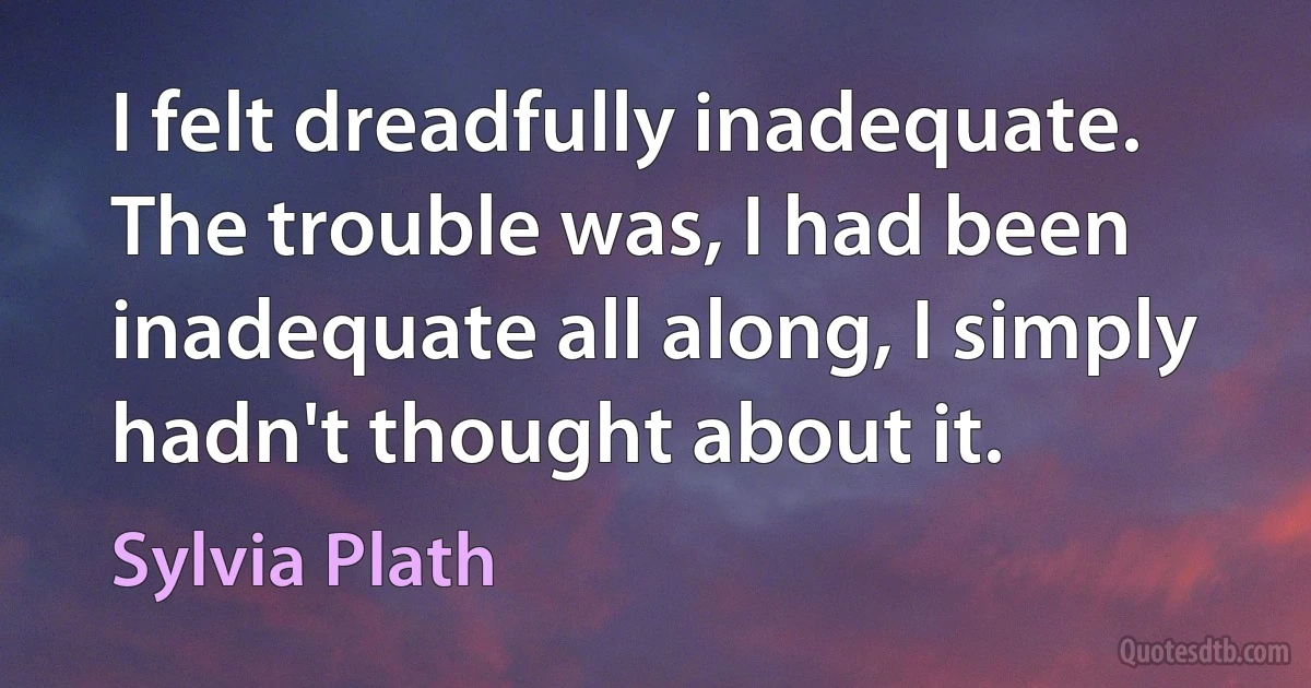 I felt dreadfully inadequate. The trouble was, I had been inadequate all along, I simply hadn't thought about it. (Sylvia Plath)