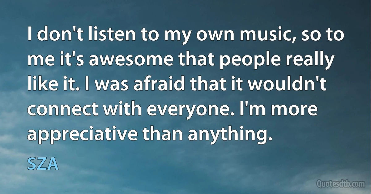 I don't listen to my own music, so to me it's awesome that people really like it. I was afraid that it wouldn't connect with everyone. I'm more appreciative than anything. (SZA)