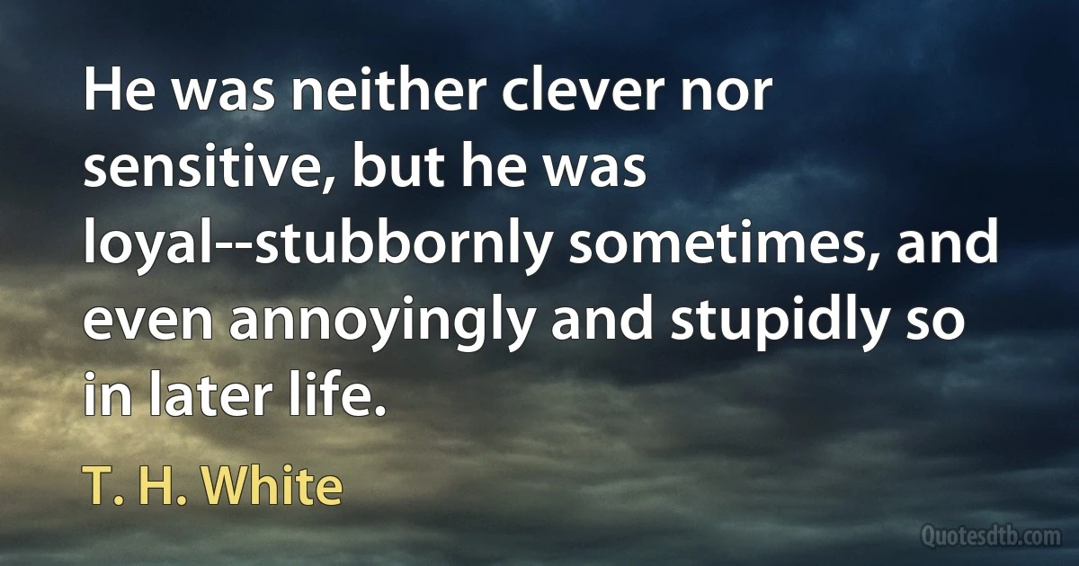 He was neither clever nor sensitive, but he was loyal--stubbornly sometimes, and even annoyingly and stupidly so in later life. (T. H. White)