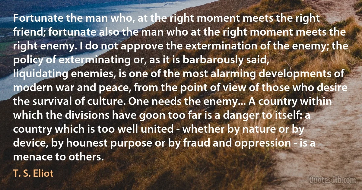 Fortunate the man who, at the right moment meets the right friend; fortunate also the man who at the right moment meets the right enemy. I do not approve the extermination of the enemy; the policy of exterminating or, as it is barbarously said, liquidating enemies, is one of the most alarming developments of modern war and peace, from the point of view of those who desire the survival of culture. One needs the enemy... A country within which the divisions have goon too far is a danger to itself: a country which is too well united - whether by nature or by device, by hounest purpose or by fraud and oppression - is a menace to others. (T. S. Eliot)