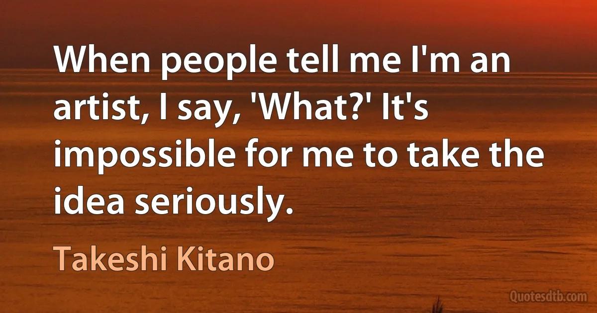 When people tell me I'm an artist, I say, 'What?' It's impossible for me to take the idea seriously. (Takeshi Kitano)