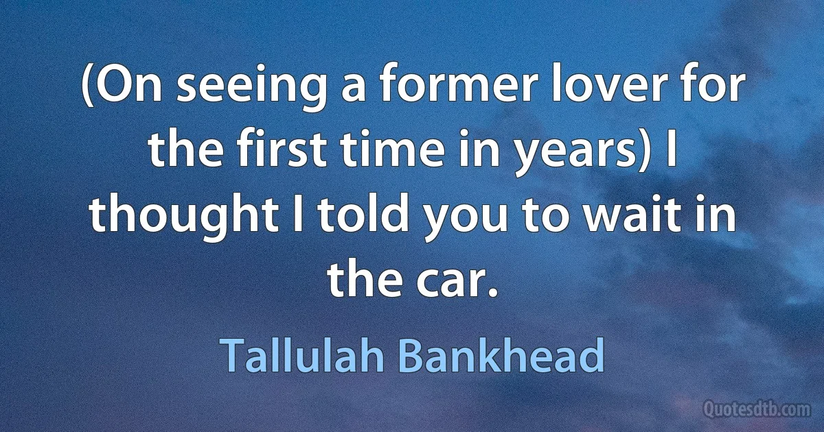 (On seeing a former lover for the first time in years) I thought I told you to wait in the car. (Tallulah Bankhead)