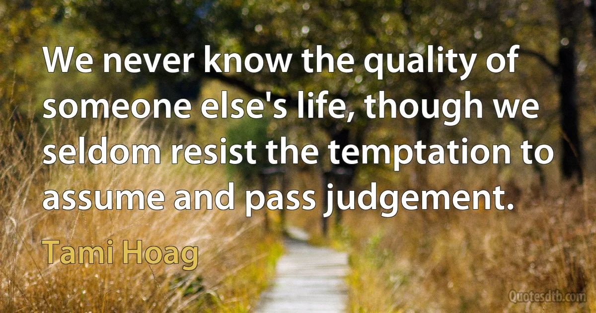 We never know the quality of someone else's life, though we seldom resist the temptation to assume and pass judgement. (Tami Hoag)