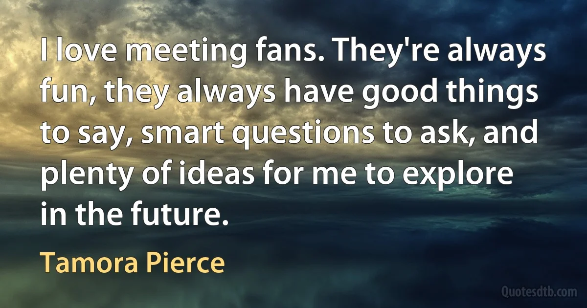 I love meeting fans. They're always fun, they always have good things to say, smart questions to ask, and plenty of ideas for me to explore in the future. (Tamora Pierce)