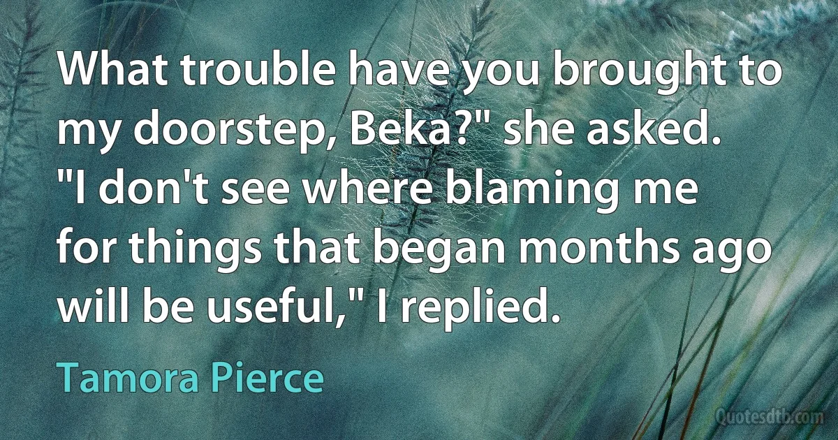 What trouble have you brought to my doorstep, Beka?" she asked.
"I don't see where blaming me for things that began months ago will be useful," I replied. (Tamora Pierce)