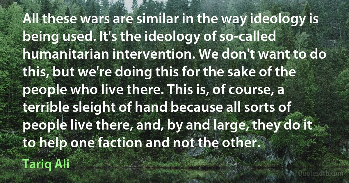 All these wars are similar in the way ideology is being used. It's the ideology of so-called humanitarian intervention. We don't want to do this, but we're doing this for the sake of the people who live there. This is, of course, a terrible sleight of hand because all sorts of people live there, and, by and large, they do it to help one faction and not the other. (Tariq Ali)