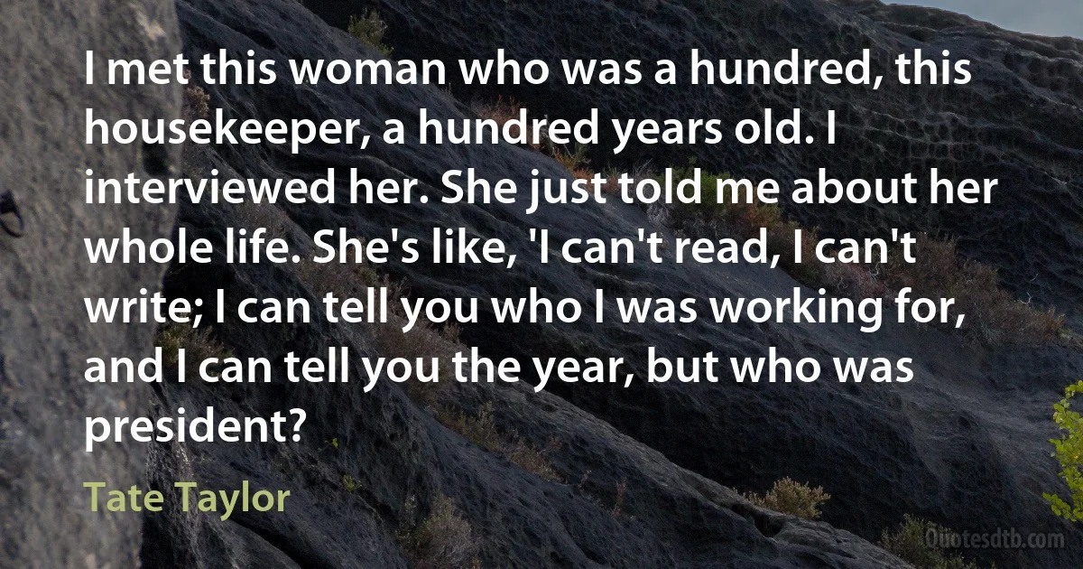 I met this woman who was a hundred, this housekeeper, a hundred years old. I interviewed her. She just told me about her whole life. She's like, 'I can't read, I can't write; I can tell you who I was working for, and I can tell you the year, but who was president? (Tate Taylor)