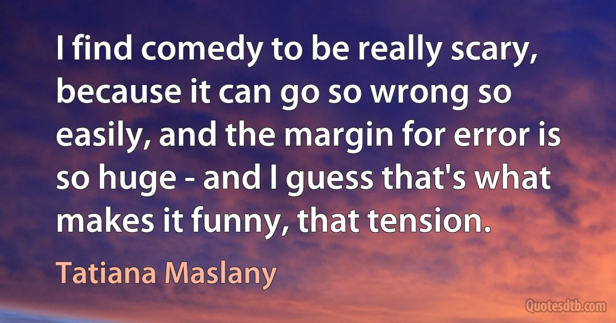 I find comedy to be really scary, because it can go so wrong so easily, and the margin for error is so huge - and I guess that's what makes it funny, that tension. (Tatiana Maslany)