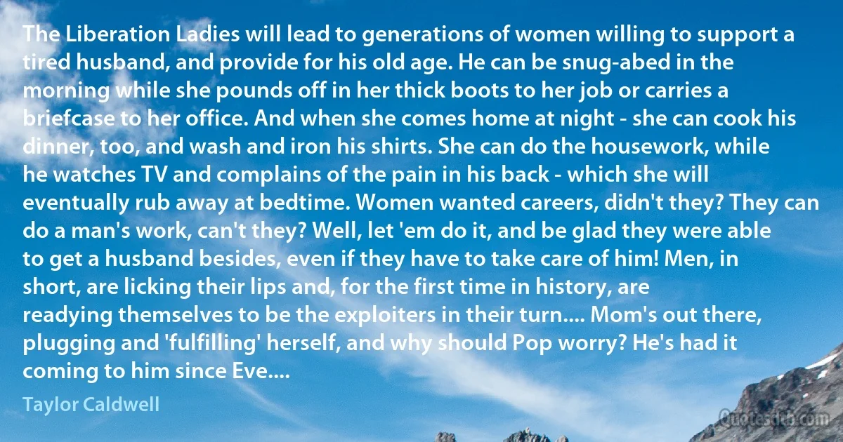 The Liberation Ladies will lead to generations of women willing to support a tired husband, and provide for his old age. He can be snug-abed in the morning while she pounds off in her thick boots to her job or carries a briefcase to her office. And when she comes home at night - she can cook his dinner, too, and wash and iron his shirts. She can do the housework, while he watches TV and complains of the pain in his back - which she will eventually rub away at bedtime. Women wanted careers, didn't they? They can do a man's work, can't they? Well, let 'em do it, and be glad they were able to get a husband besides, even if they have to take care of him! Men, in short, are licking their lips and, for the first time in history, are readying themselves to be the exploiters in their turn.... Mom's out there, plugging and 'fulfilling' herself, and why should Pop worry? He's had it coming to him since Eve.... (Taylor Caldwell)