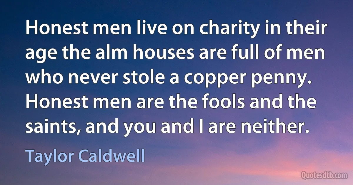 Honest men live on charity in their age the alm houses are full of men who never stole a copper penny. Honest men are the fools and the saints, and you and I are neither. (Taylor Caldwell)