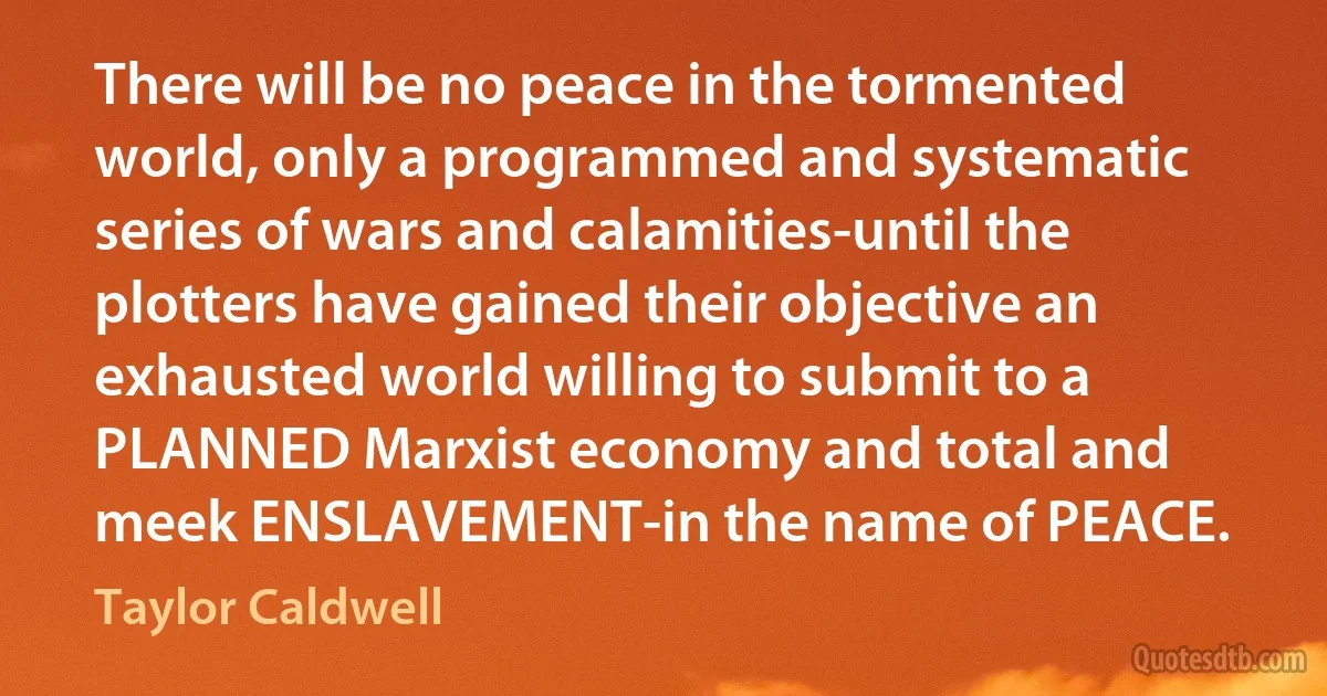 There will be no peace in the tormented world, only a programmed and systematic series of wars and calamities-until the plotters have gained their objective an exhausted world willing to submit to a PLANNED Marxist economy and total and meek ENSLAVEMENT-in the name of PEACE. (Taylor Caldwell)