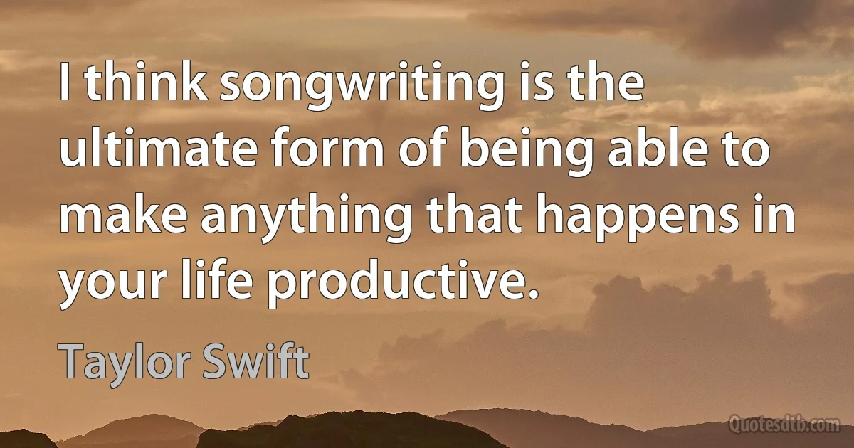 I think songwriting is the ultimate form of being able to make anything that happens in your life productive. (Taylor Swift)