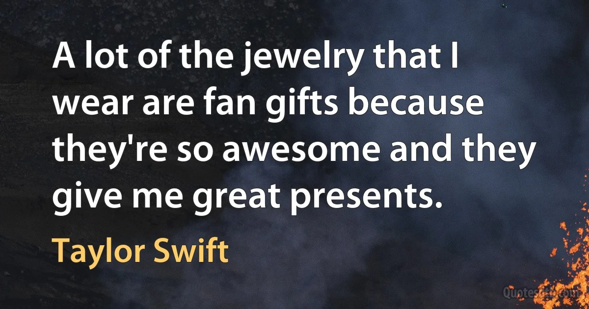 A lot of the jewelry that I wear are fan gifts because they're so awesome and they give me great presents. (Taylor Swift)