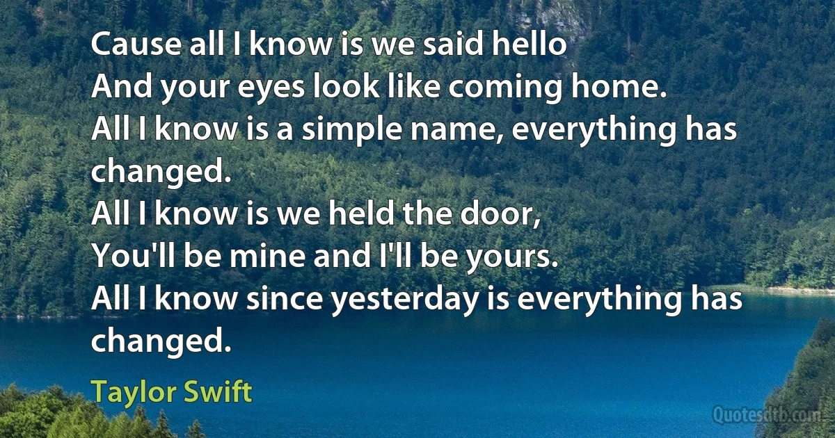 Cause all I know is we said hello
And your eyes look like coming home.
All I know is a simple name, everything has changed.
All I know is we held the door,
You'll be mine and I'll be yours.
All I know since yesterday is everything has changed. (Taylor Swift)