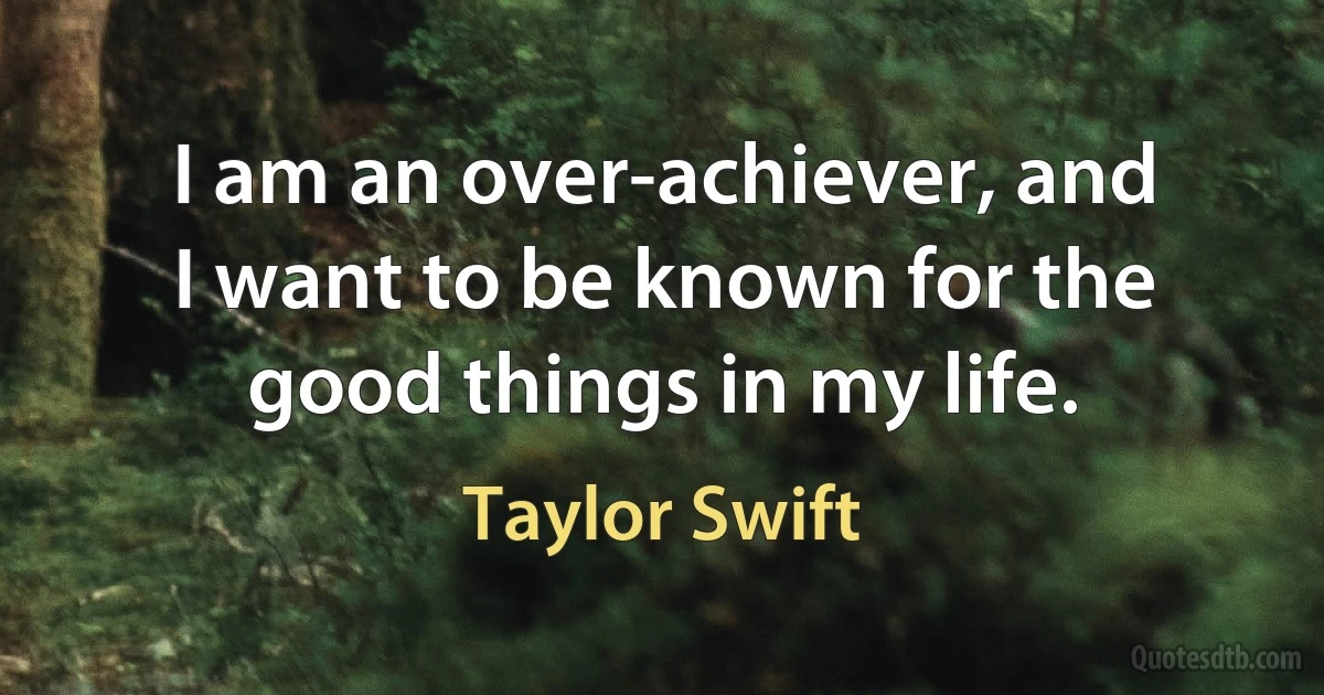 I am an over-achiever, and I want to be known for the good things in my life. (Taylor Swift)