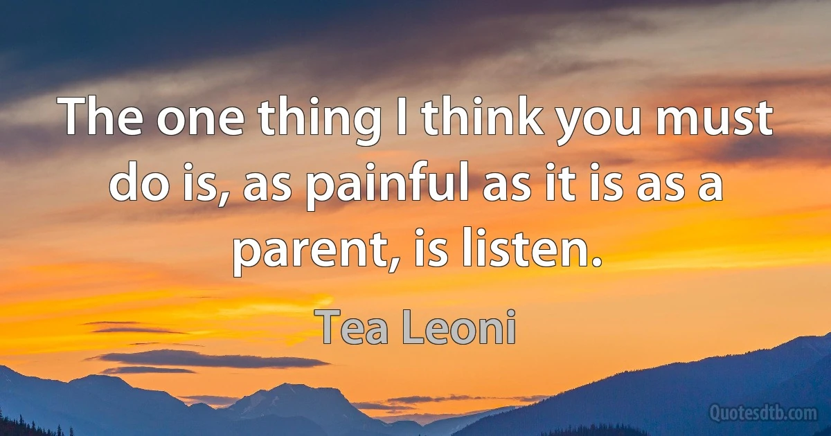 The one thing I think you must do is, as painful as it is as a parent, is listen. (Tea Leoni)