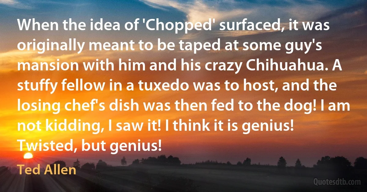 When the idea of 'Chopped' surfaced, it was originally meant to be taped at some guy's mansion with him and his crazy Chihuahua. A stuffy fellow in a tuxedo was to host, and the losing chef's dish was then fed to the dog! I am not kidding, I saw it! I think it is genius! Twisted, but genius! (Ted Allen)