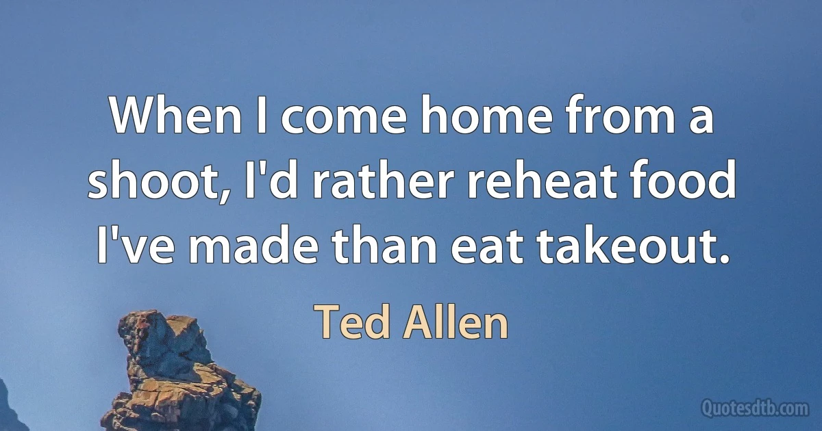 When I come home from a shoot, I'd rather reheat food I've made than eat takeout. (Ted Allen)