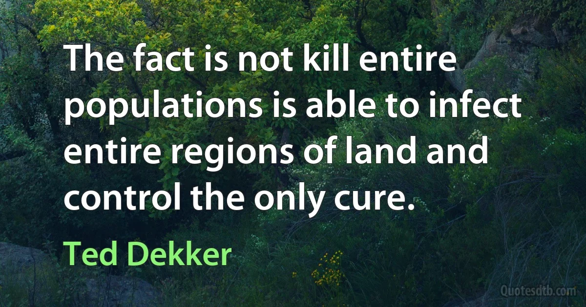 The fact is not kill entire populations is able to infect entire regions of land and control the only cure. (Ted Dekker)