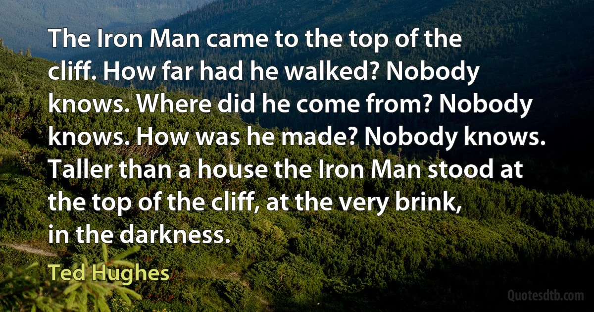 The Iron Man came to the top of the cliff. How far had he walked? Nobody knows. Where did he come from? Nobody knows. How was he made? Nobody knows. Taller than a house the Iron Man stood at the top of the cliff, at the very brink, in the darkness. (Ted Hughes)