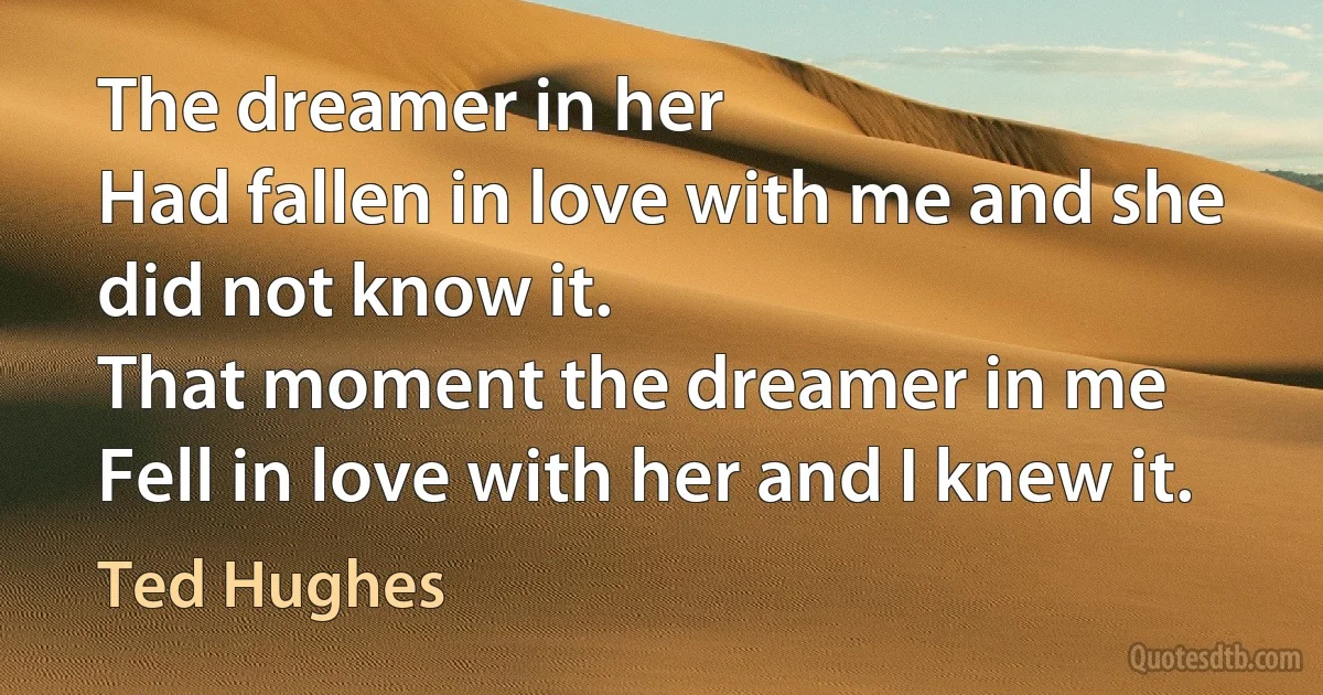 The dreamer in her
Had fallen in love with me and she did not know it.
That moment the dreamer in me
Fell in love with her and I knew it. (Ted Hughes)