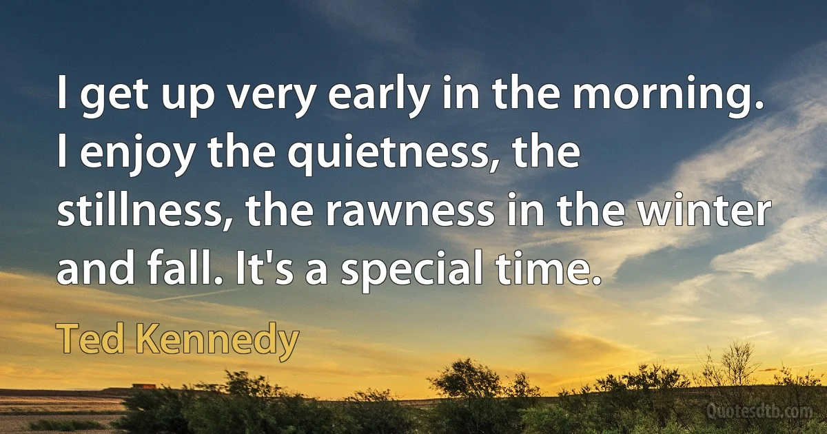 I get up very early in the morning. I enjoy the quietness, the stillness, the rawness in the winter and fall. It's a special time. (Ted Kennedy)